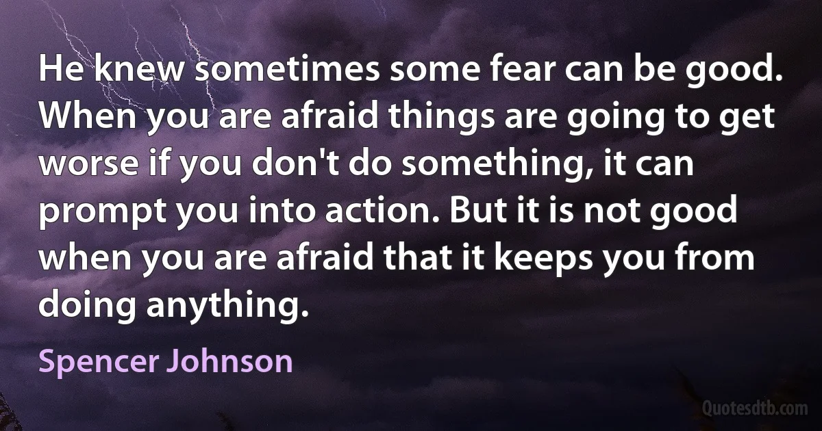 He knew sometimes some fear can be good. When you are afraid things are going to get worse if you don't do something, it can prompt you into action. But it is not good when you are afraid that it keeps you from doing anything. (Spencer Johnson)