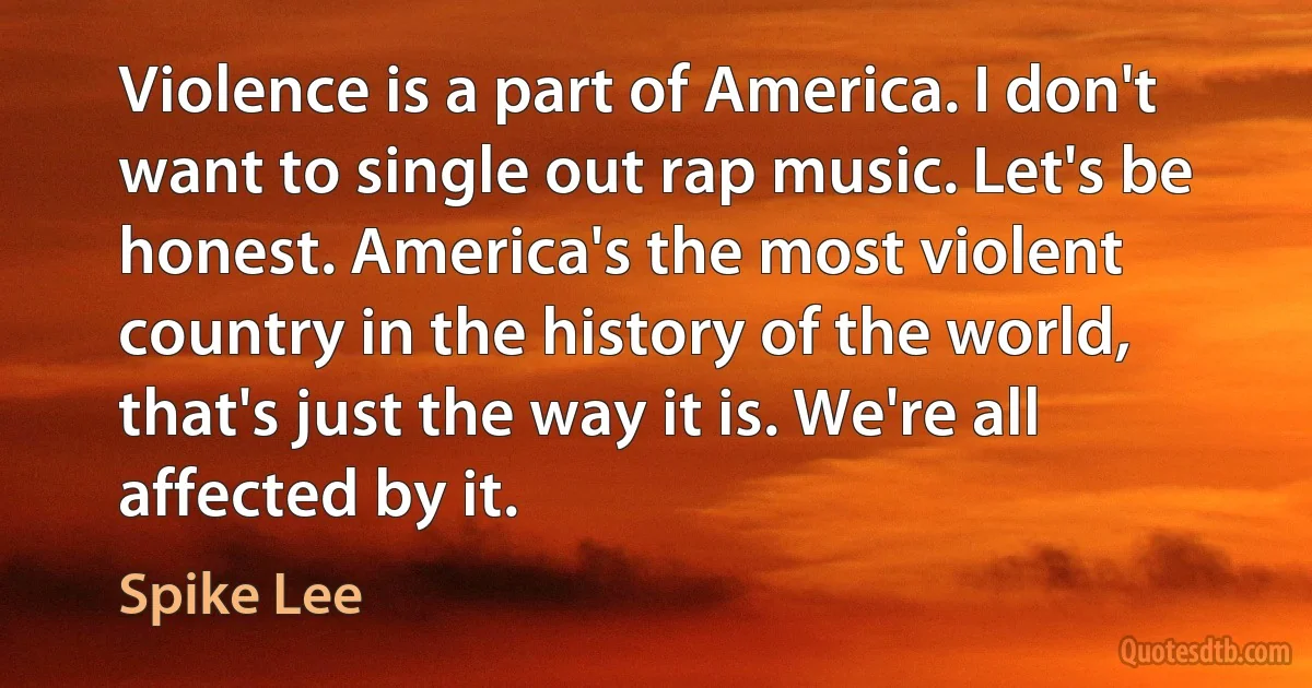 Violence is a part of America. I don't want to single out rap music. Let's be honest. America's the most violent country in the history of the world, that's just the way it is. We're all affected by it. (Spike Lee)