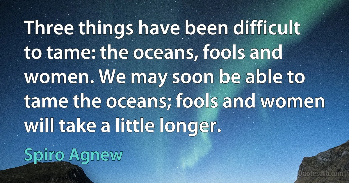 Three things have been difficult to tame: the oceans, fools and women. We may soon be able to tame the oceans; fools and women will take a little longer. (Spiro Agnew)