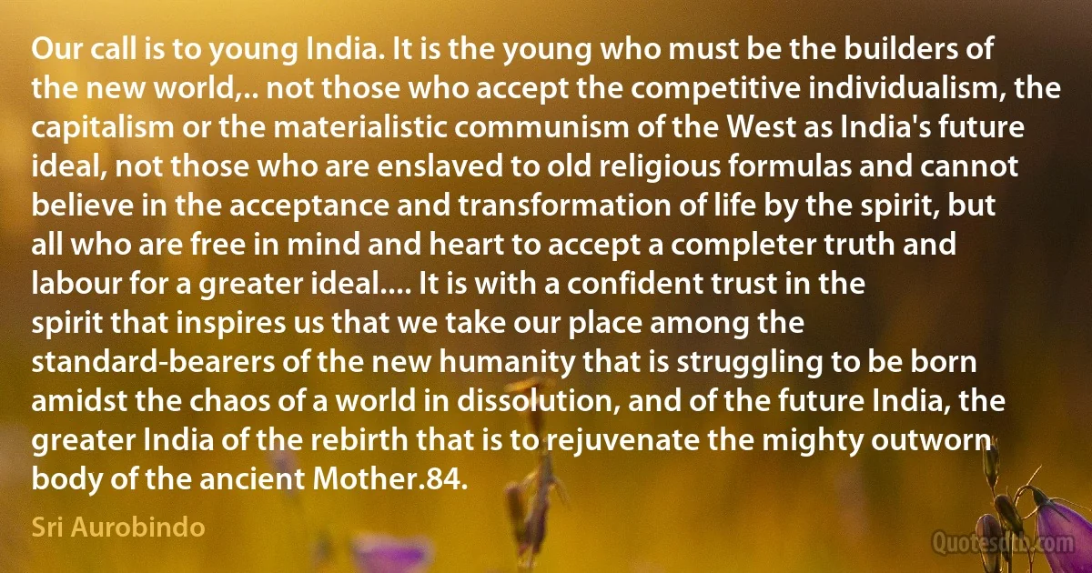 Our call is to young India. It is the young who must be the builders of the new world,.. not those who accept the competitive individualism, the capitalism or the materialistic communism of the West as India's future ideal, not those who are enslaved to old religious formulas and cannot believe in the acceptance and transformation of life by the spirit, but all who are free in mind and heart to accept a completer truth and labour for a greater ideal.... It is with a confident trust in the spirit that inspires us that we take our place among the standard-bearers of the new humanity that is struggling to be born amidst the chaos of a world in dissolution, and of the future India, the greater India of the rebirth that is to rejuvenate the mighty outworn body of the ancient Mother.84. (Sri Aurobindo)