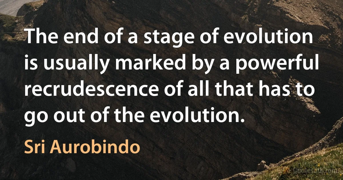 The end of a stage of evolution is usually marked by a powerful recrudescence of all that has to go out of the evolution. (Sri Aurobindo)