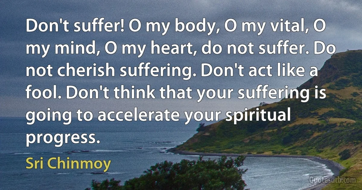 Don't suffer! O my body, O my vital, O my mind, O my heart, do not suffer. Do not cherish suffering. Don't act like a fool. Don't think that your suffering is going to accelerate your spiritual progress. (Sri Chinmoy)