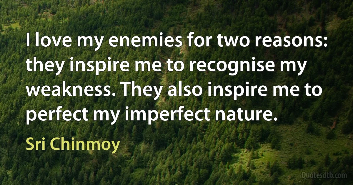 I love my enemies for two reasons: they inspire me to recognise my weakness. They also inspire me to perfect my imperfect nature. (Sri Chinmoy)