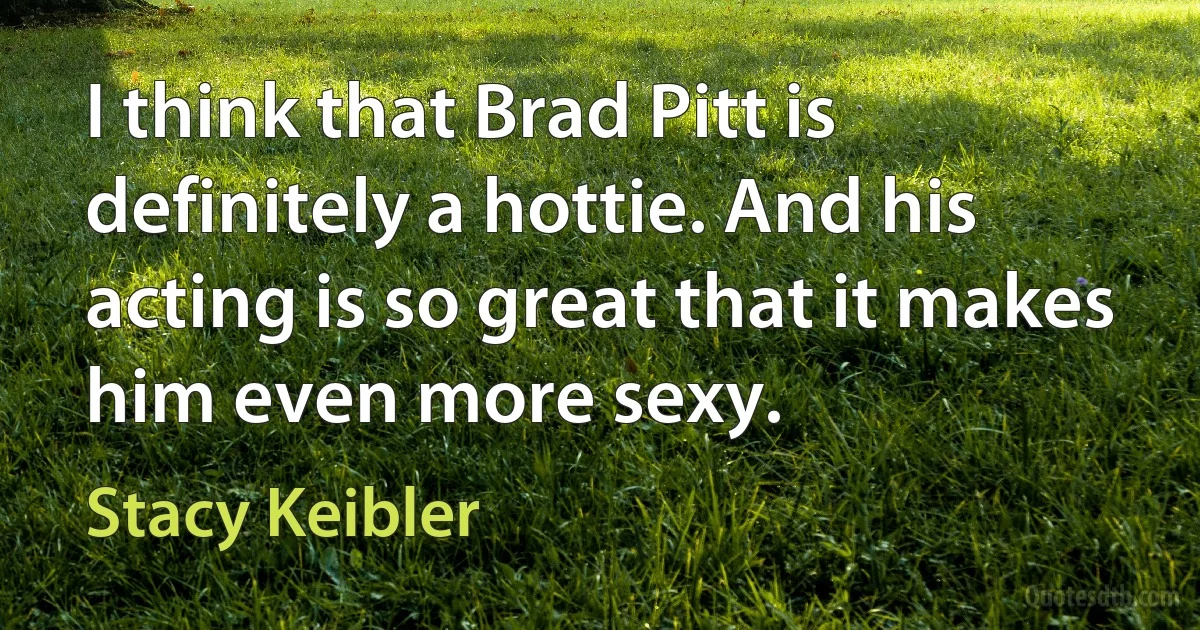 I think that Brad Pitt is definitely a hottie. And his acting is so great that it makes him even more sexy. (Stacy Keibler)