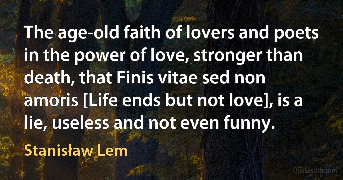 The age-old faith of lovers and poets in the power of love, stronger than death, that Finis vitae sed non amoris [Life ends but not love], is a lie, useless and not even funny. (Stanisław Lem)