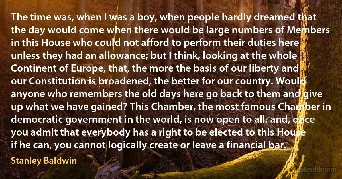 The time was, when I was a boy, when people hardly dreamed that the day would come when there would be large numbers of Members in this House who could not afford to perform their duties here unless they had an allowance; but I think, looking at the whole Continent of Europe, that, the more the basis of our liberty and our Constitution is broadened, the better for our country. Would anyone who remembers the old days here go back to them and give up what we have gained? This Chamber, the most famous Chamber in democratic government in the world, is now open to all, and, once you admit that everybody has a right to be elected to this House if he can, you cannot logically create or leave a financial bar. (Stanley Baldwin)