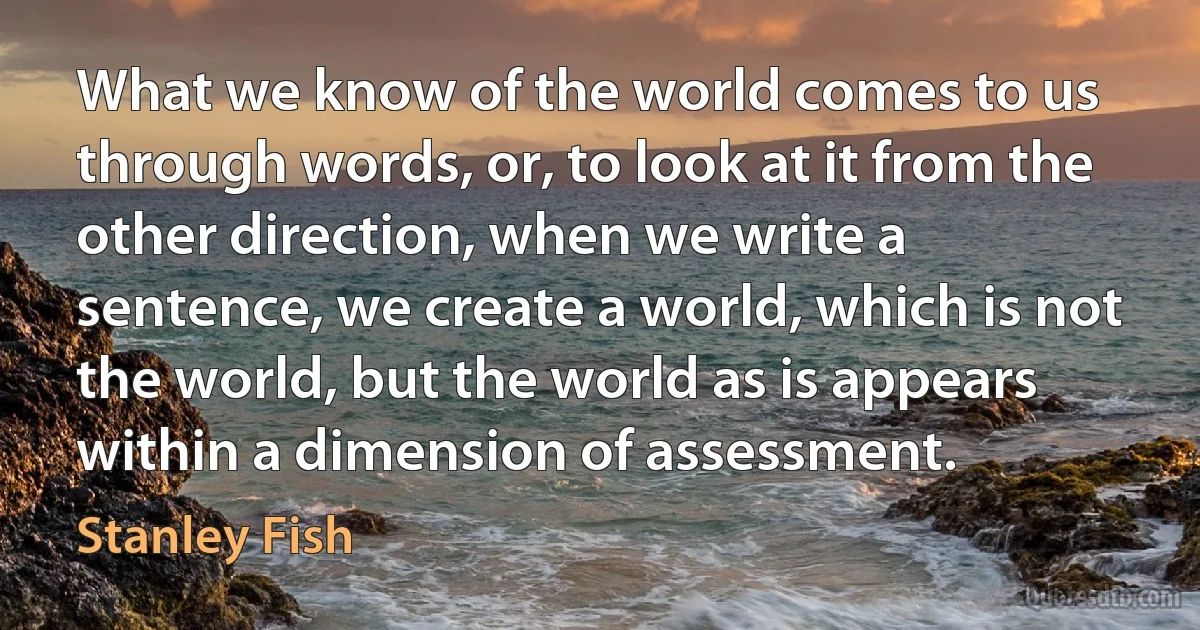 What we know of the world comes to us through words, or, to look at it from the other direction, when we write a sentence, we create a world, which is not the world, but the world as is appears within a dimension of assessment. (Stanley Fish)