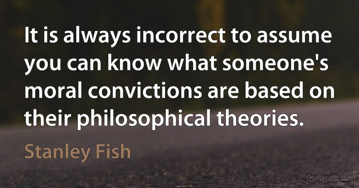 It is always incorrect to assume you can know what someone's moral convictions are based on their philosophical theories. (Stanley Fish)