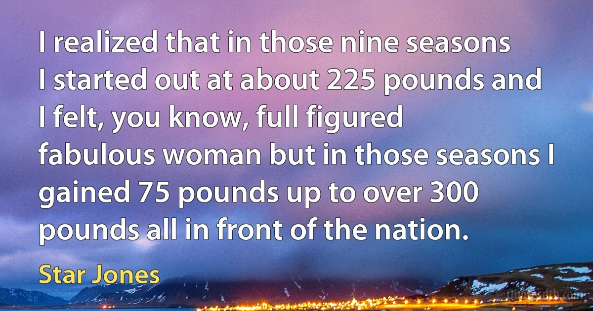 I realized that in those nine seasons I started out at about 225 pounds and I felt, you know, full figured fabulous woman but in those seasons I gained 75 pounds up to over 300 pounds all in front of the nation. (Star Jones)