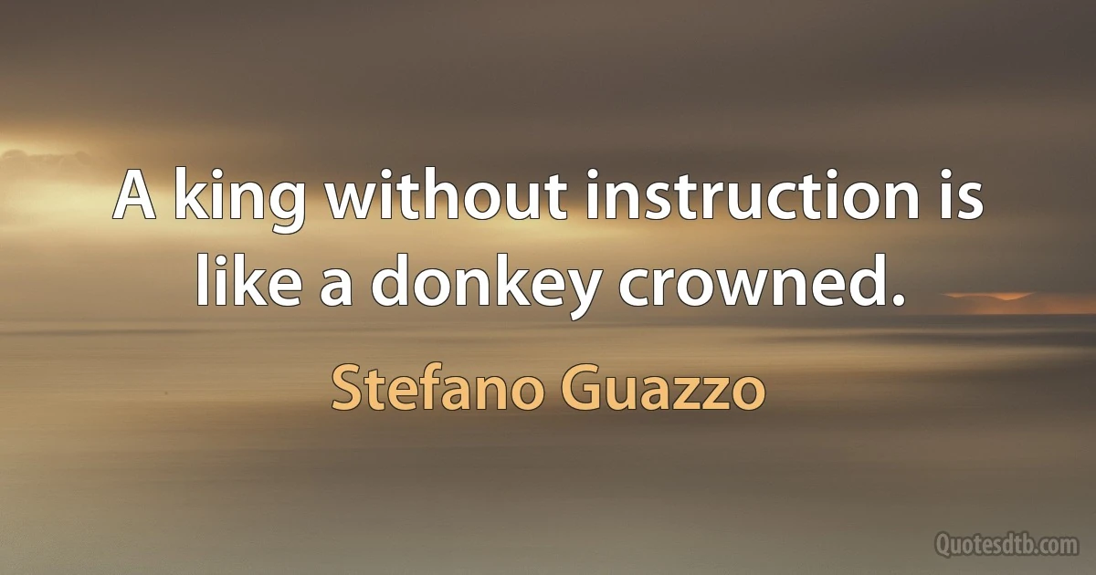 A king without instruction is like a donkey crowned. (Stefano Guazzo)