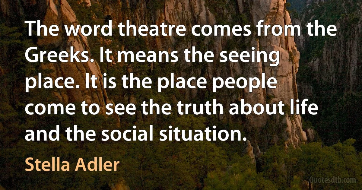 The word theatre comes from the Greeks. It means the seeing place. It is the place people come to see the truth about life and the social situation. (Stella Adler)