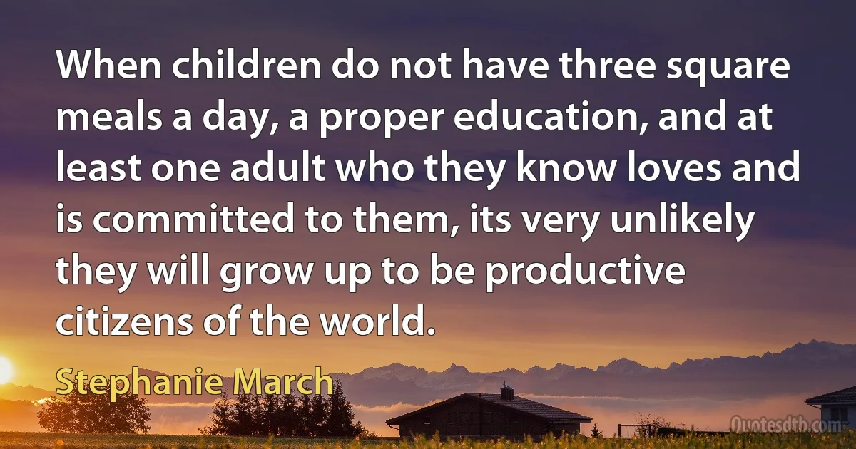 When children do not have three square meals a day, a proper education, and at least one adult who they know loves and is committed to them, its very unlikely they will grow up to be productive citizens of the world. (Stephanie March)