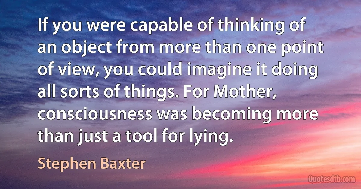 If you were capable of thinking of an object from more than one point of view, you could imagine it doing all sorts of things. For Mother, consciousness was becoming more than just a tool for lying. (Stephen Baxter)