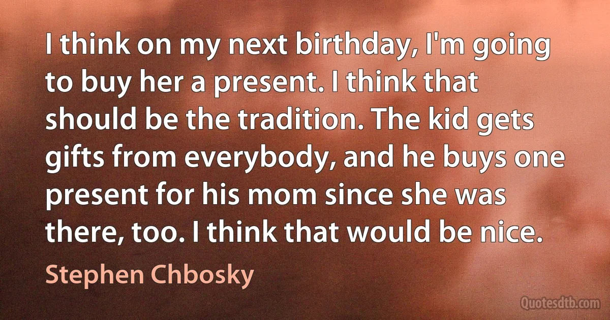 I think on my next birthday, I'm going to buy her a present. I think that should be the tradition. The kid gets gifts from everybody, and he buys one present for his mom since she was there, too. I think that would be nice. (Stephen Chbosky)