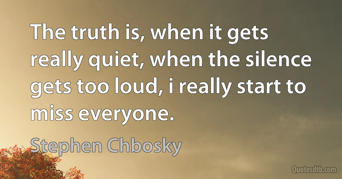 The truth is, when it gets really quiet, when the silence gets too loud, i really start to miss everyone. (Stephen Chbosky)