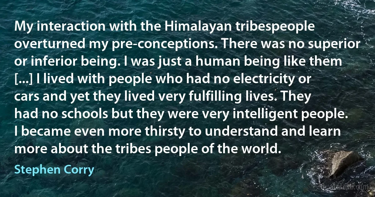 My interaction with the Himalayan tribespeople overturned my pre-conceptions. There was no superior or inferior being. I was just a human being like them [...] I lived with people who had no electricity or cars and yet they lived very fulfilling lives. They had no schools but they were very intelligent people. I became even more thirsty to understand and learn more about the tribes people of the world. (Stephen Corry)