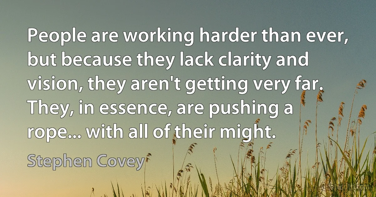 People are working harder than ever, but because they lack clarity and vision, they aren't getting very far. They, in essence, are pushing a rope... with all of their might. (Stephen Covey)