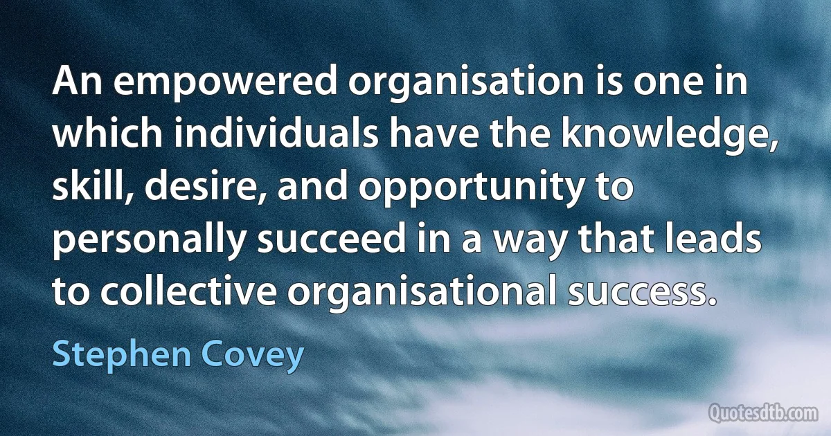 An empowered organisation is one in which individuals have the knowledge, skill, desire, and opportunity to personally succeed in a way that leads to collective organisational success. (Stephen Covey)