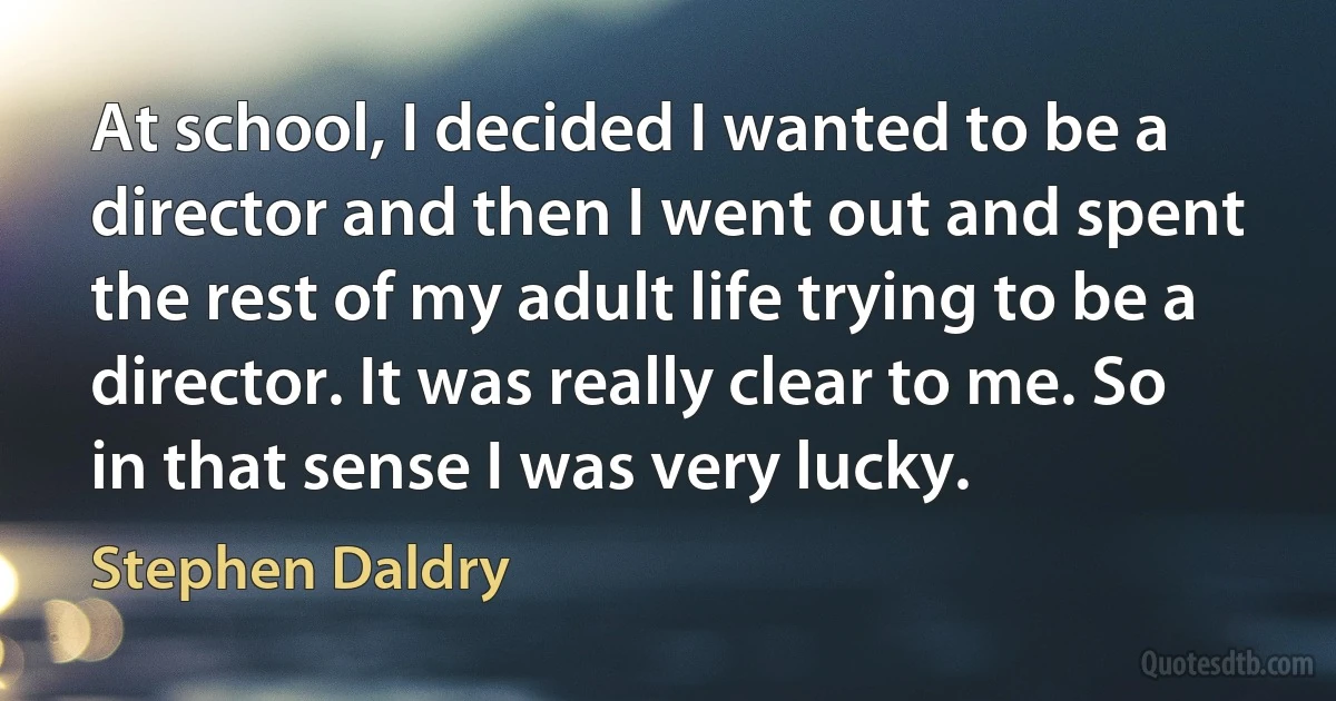 At school, I decided I wanted to be a director and then I went out and spent the rest of my adult life trying to be a director. It was really clear to me. So in that sense I was very lucky. (Stephen Daldry)