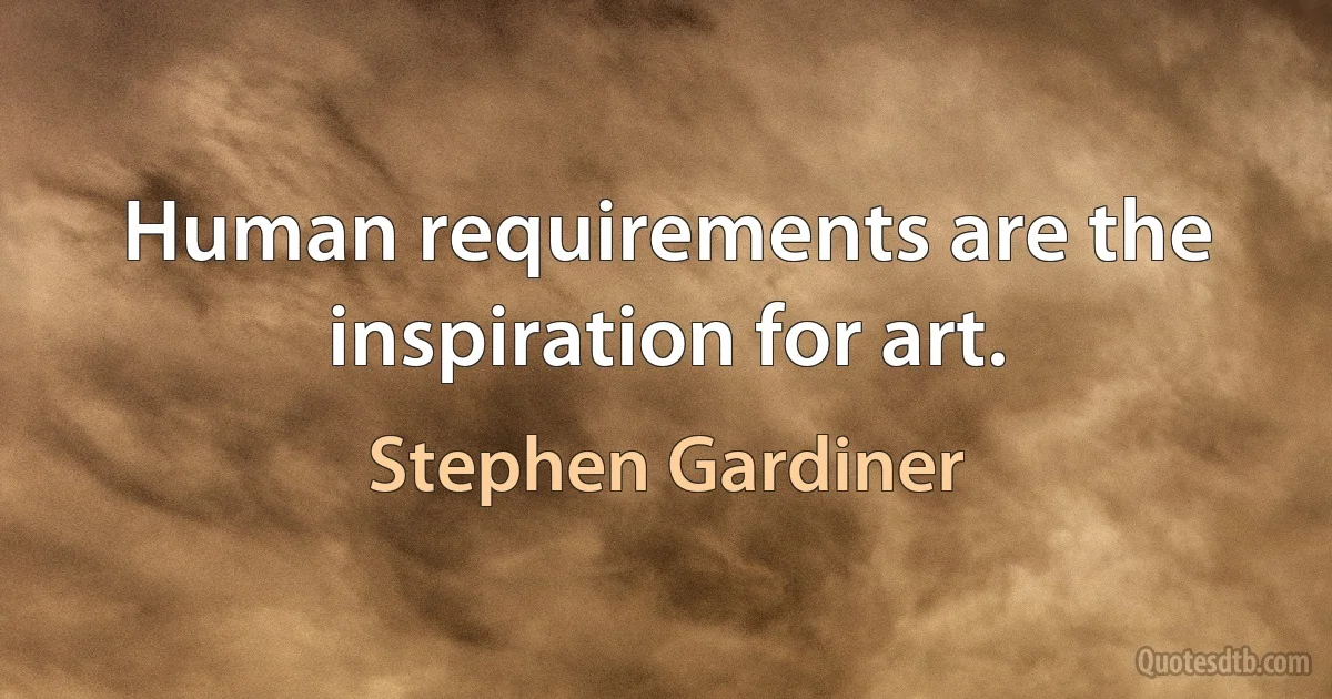 Human requirements are the inspiration for art. (Stephen Gardiner)