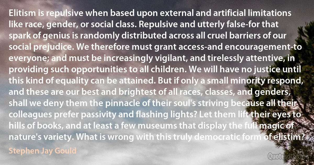 Elitism is repulsive when based upon external and artificial limitations like race, gender, or social class. Repulsive and utterly false-for that spark of genius is randomly distributed across all cruel barriers of our social prejudice. We therefore must grant access-and encouragement-to everyone; and must be increasingly vigilant, and tirelessly attentive, in providing such opportunities to all children. We will have no justice until this kind of equality can be attained. But if only a small minority respond, and these are our best and brightest of all races, classes, and genders, shall we deny them the pinnacle of their soul's striving because all their colleagues prefer passivity and flashing lights? Let them lift their eyes to hills of books, and at least a few museums that display the full magic of nature's variety. What is wrong with this truly democratic form of elistim? (Stephen Jay Gould)