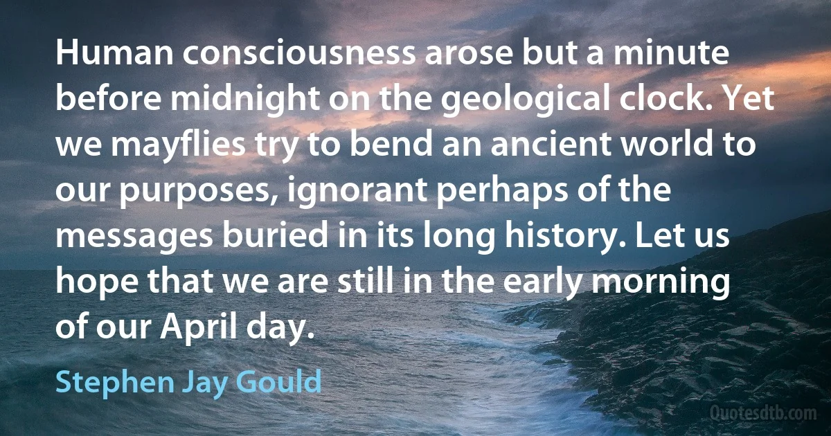 Human consciousness arose but a minute before midnight on the geological clock. Yet we mayflies try to bend an ancient world to our purposes, ignorant perhaps of the messages buried in its long history. Let us hope that we are still in the early morning of our April day. (Stephen Jay Gould)