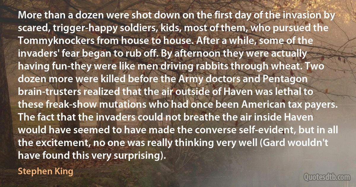 More than a dozen were shot down on the first day of the invasion by scared, trigger-happy soldiers, kids, most of them, who pursued the Tommyknockers from house to house. After a while, some of the invaders' fear began to rub off. By afternoon they were actually having fun-they were like men driving rabbits through wheat. Two dozen more were killed before the Army doctors and Pentagon brain-trusters realized that the air outside of Haven was lethal to these freak-show mutations who had once been American tax payers. The fact that the invaders could not breathe the air inside Haven would have seemed to have made the converse self-evident, but in all the excitement, no one was really thinking very well (Gard wouldn't have found this very surprising). (Stephen King)