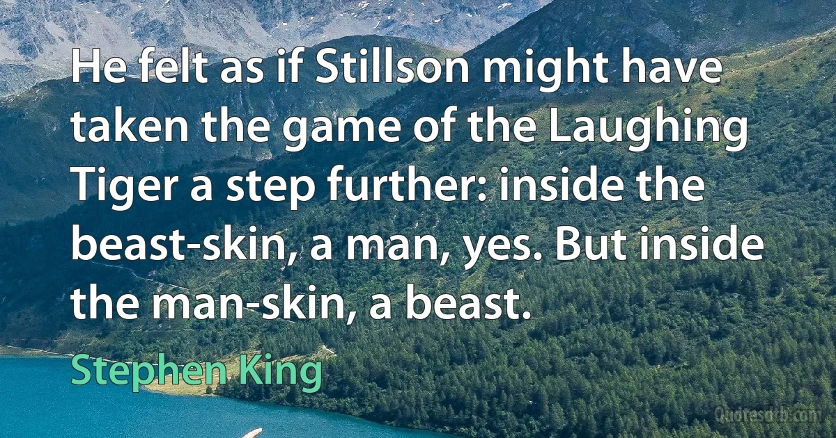 He felt as if Stillson might have taken the game of the Laughing Tiger a step further: inside the beast-skin, a man, yes. But inside the man-skin, a beast. (Stephen King)