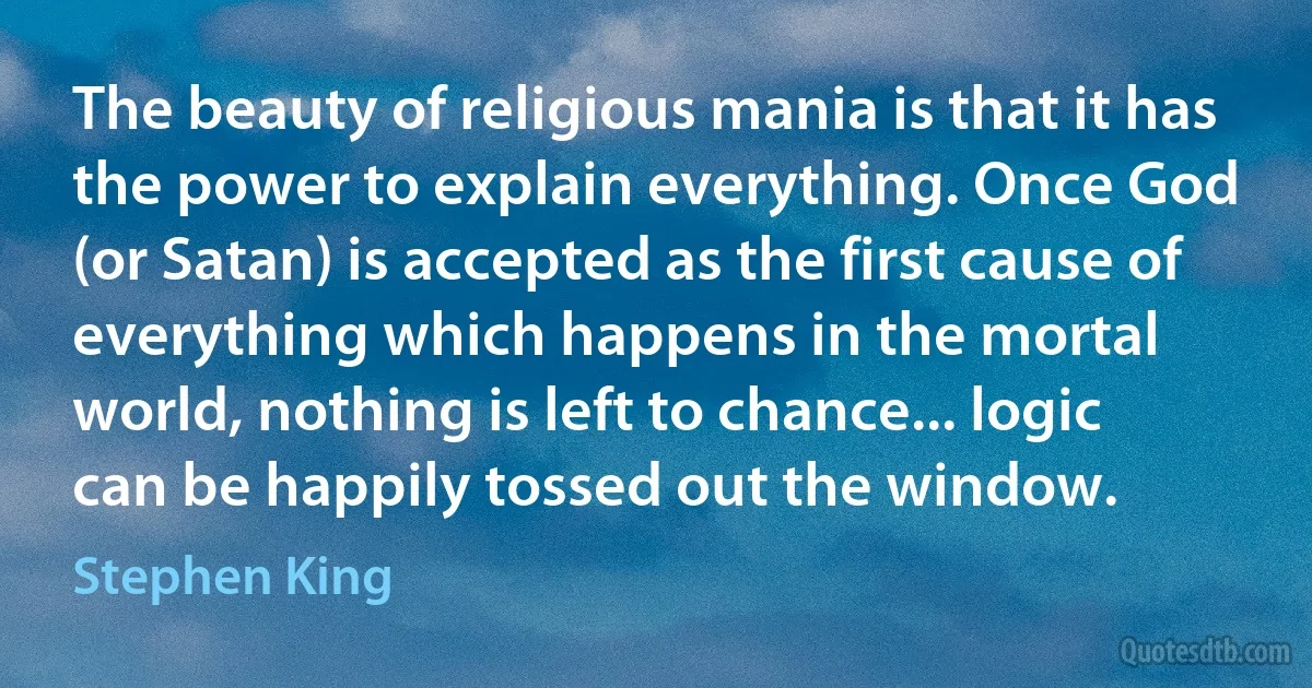 The beauty of religious mania is that it has the power to explain everything. Once God (or Satan) is accepted as the first cause of everything which happens in the mortal world, nothing is left to chance... logic can be happily tossed out the window. (Stephen King)