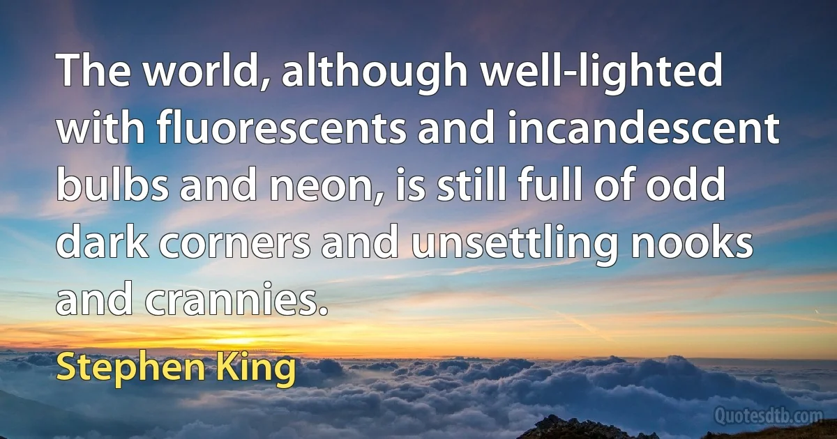 The world, although well-lighted with fluorescents and incandescent bulbs and neon, is still full of odd dark corners and unsettling nooks and crannies. (Stephen King)