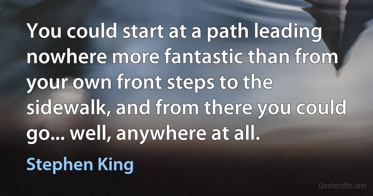 You could start at a path leading nowhere more fantastic than from your own front steps to the sidewalk, and from there you could go... well, anywhere at all. (Stephen King)