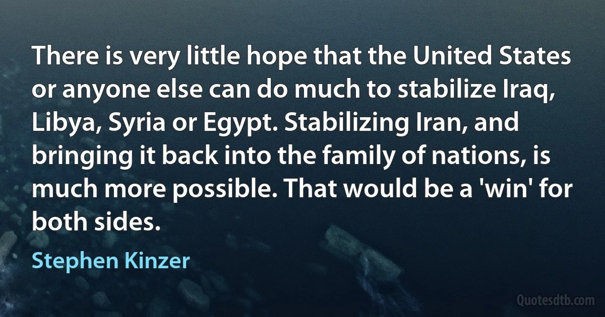 There is very little hope that the United States or anyone else can do much to stabilize Iraq, Libya, Syria or Egypt. Stabilizing Iran, and bringing it back into the family of nations, is much more possible. That would be a 'win' for both sides. (Stephen Kinzer)