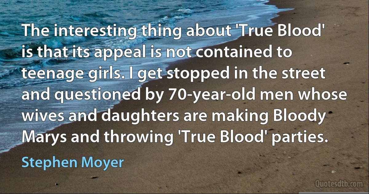 The interesting thing about 'True Blood' is that its appeal is not contained to teenage girls. I get stopped in the street and questioned by 70-year-old men whose wives and daughters are making Bloody Marys and throwing 'True Blood' parties. (Stephen Moyer)