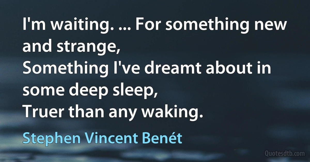 I'm waiting. ... For something new and strange,
Something I've dreamt about in some deep sleep,
Truer than any waking. (Stephen Vincent Benét)