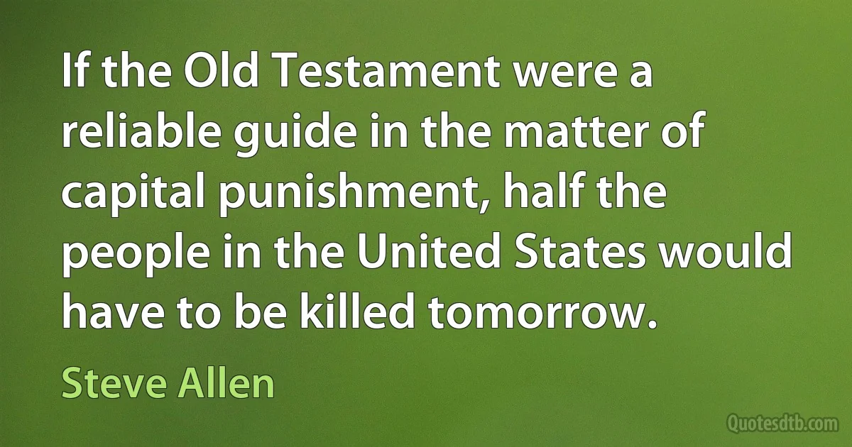 If the Old Testament were a reliable guide in the matter of capital punishment, half the people in the United States would have to be killed tomorrow. (Steve Allen)