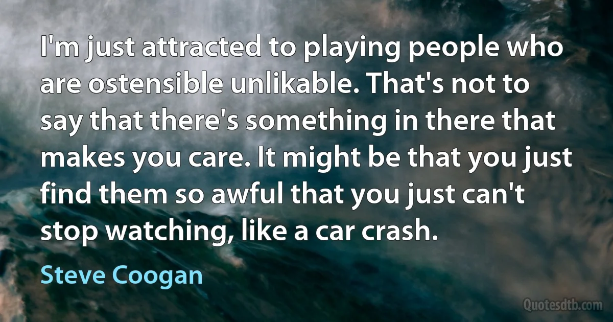 I'm just attracted to playing people who are ostensible unlikable. That's not to say that there's something in there that makes you care. It might be that you just find them so awful that you just can't stop watching, like a car crash. (Steve Coogan)