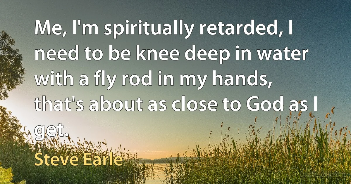 Me, I'm spiritually retarded, I need to be knee deep in water with a fly rod in my hands, that's about as close to God as I get. (Steve Earle)