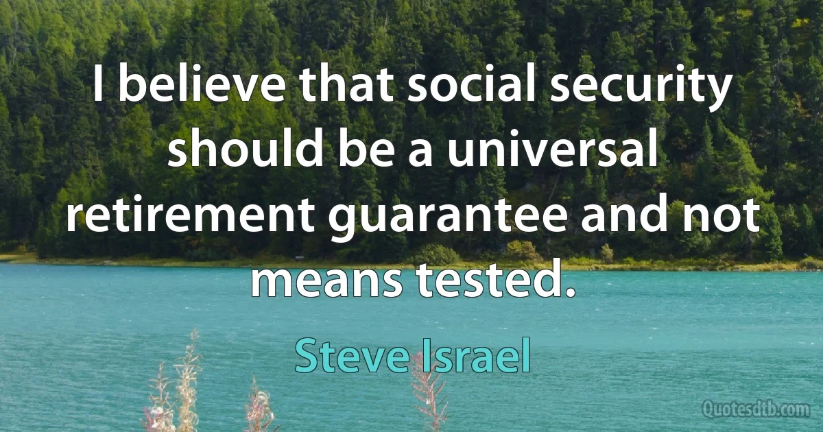 I believe that social security should be a universal retirement guarantee and not means tested. (Steve Israel)