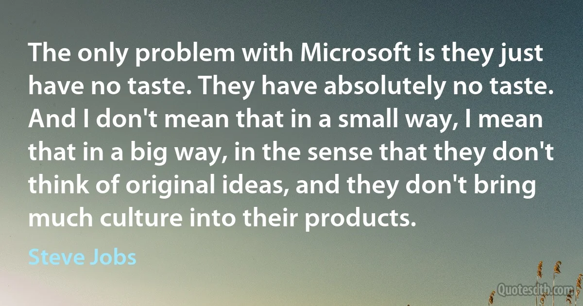 The only problem with Microsoft is they just have no taste. They have absolutely no taste. And I don't mean that in a small way, I mean that in a big way, in the sense that they don't think of original ideas, and they don't bring much culture into their products. (Steve Jobs)