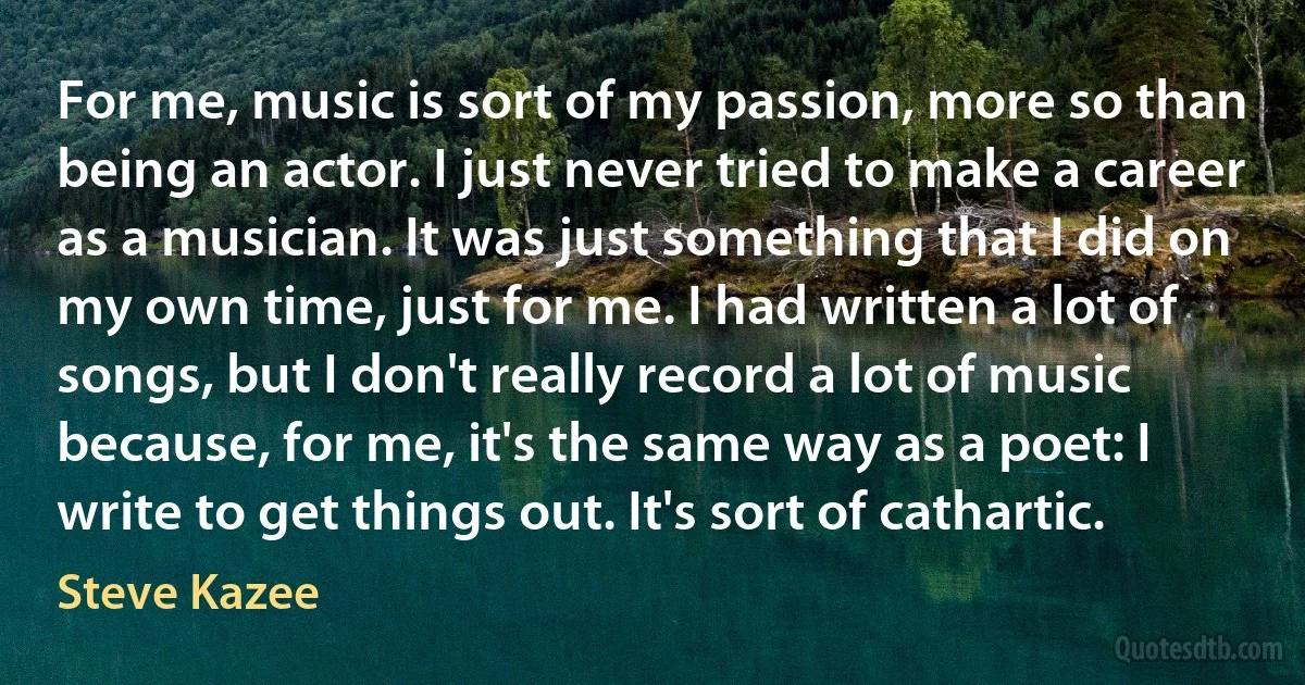 For me, music is sort of my passion, more so than being an actor. I just never tried to make a career as a musician. It was just something that I did on my own time, just for me. I had written a lot of songs, but I don't really record a lot of music because, for me, it's the same way as a poet: I write to get things out. It's sort of cathartic. (Steve Kazee)