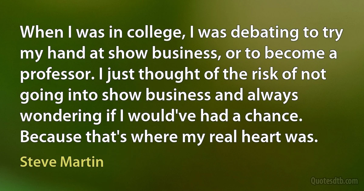 When I was in college, I was debating to try my hand at show business, or to become a professor. I just thought of the risk of not going into show business and always wondering if I would've had a chance. Because that's where my real heart was. (Steve Martin)