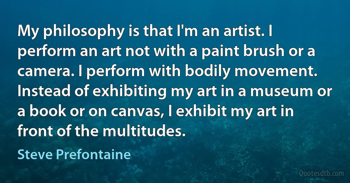 My philosophy is that I'm an artist. I perform an art not with a paint brush or a camera. I perform with bodily movement. Instead of exhibiting my art in a museum or a book or on canvas, I exhibit my art in front of the multitudes. (Steve Prefontaine)