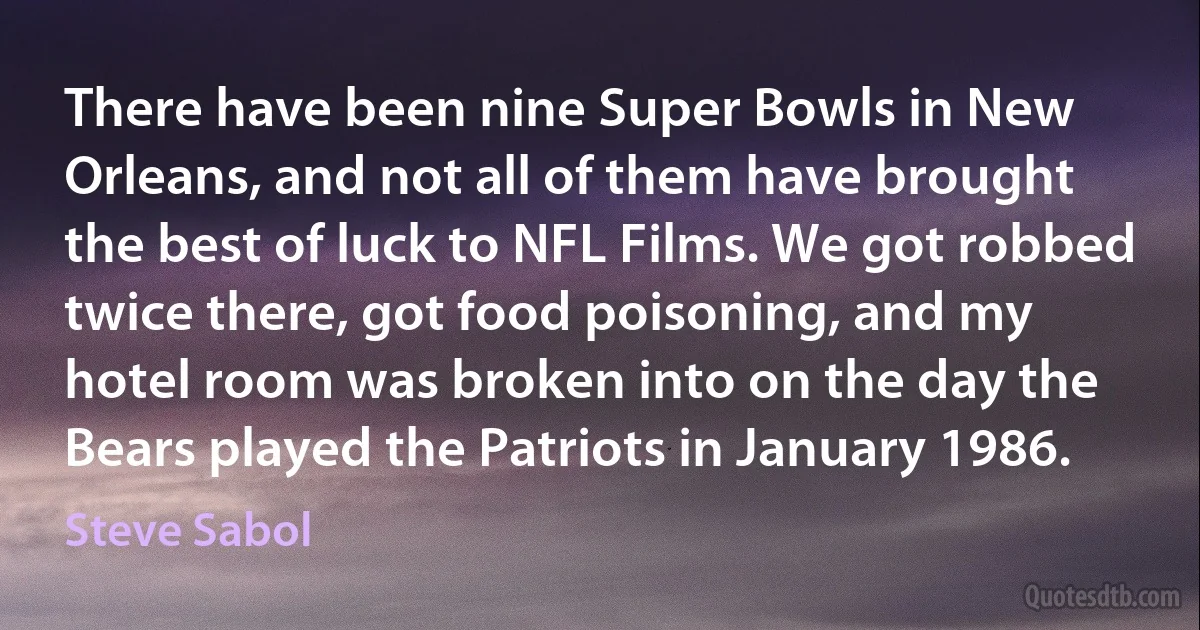 There have been nine Super Bowls in New Orleans, and not all of them have brought the best of luck to NFL Films. We got robbed twice there, got food poisoning, and my hotel room was broken into on the day the Bears played the Patriots in January 1986. (Steve Sabol)