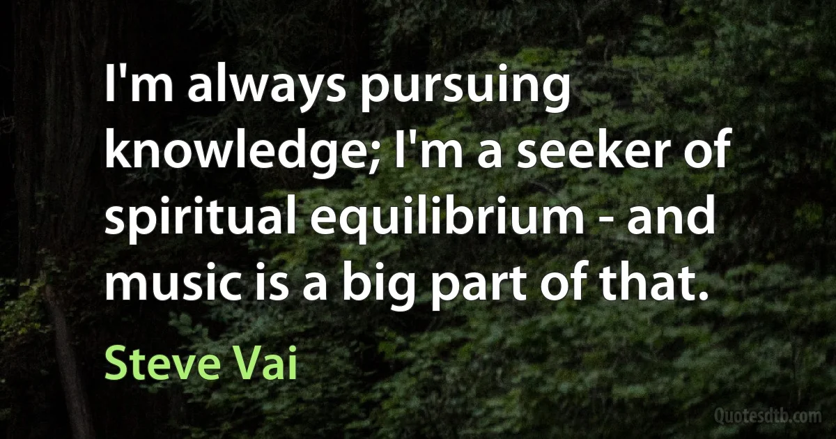 I'm always pursuing knowledge; I'm a seeker of spiritual equilibrium - and music is a big part of that. (Steve Vai)