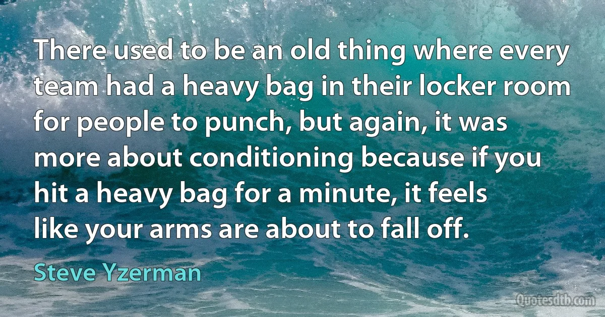 There used to be an old thing where every team had a heavy bag in their locker room for people to punch, but again, it was more about conditioning because if you hit a heavy bag for a minute, it feels like your arms are about to fall off. (Steve Yzerman)