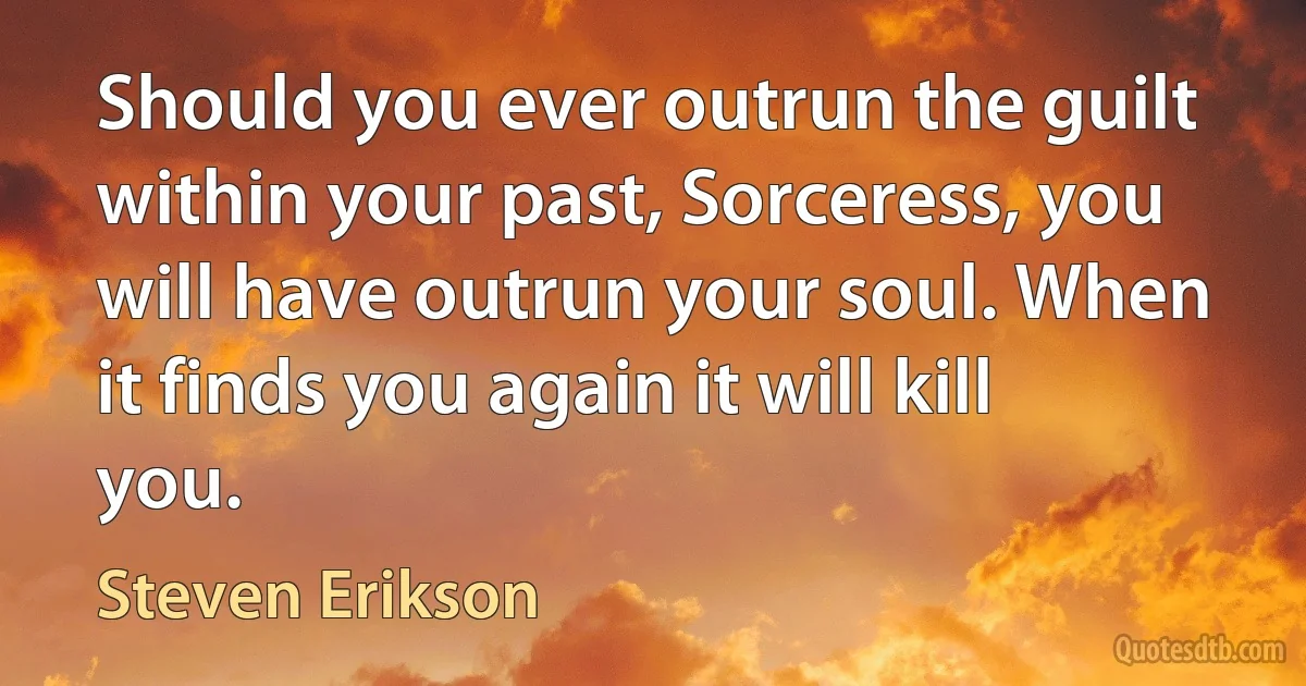 Should you ever outrun the guilt within your past, Sorceress, you will have outrun your soul. When it finds you again it will kill you. (Steven Erikson)