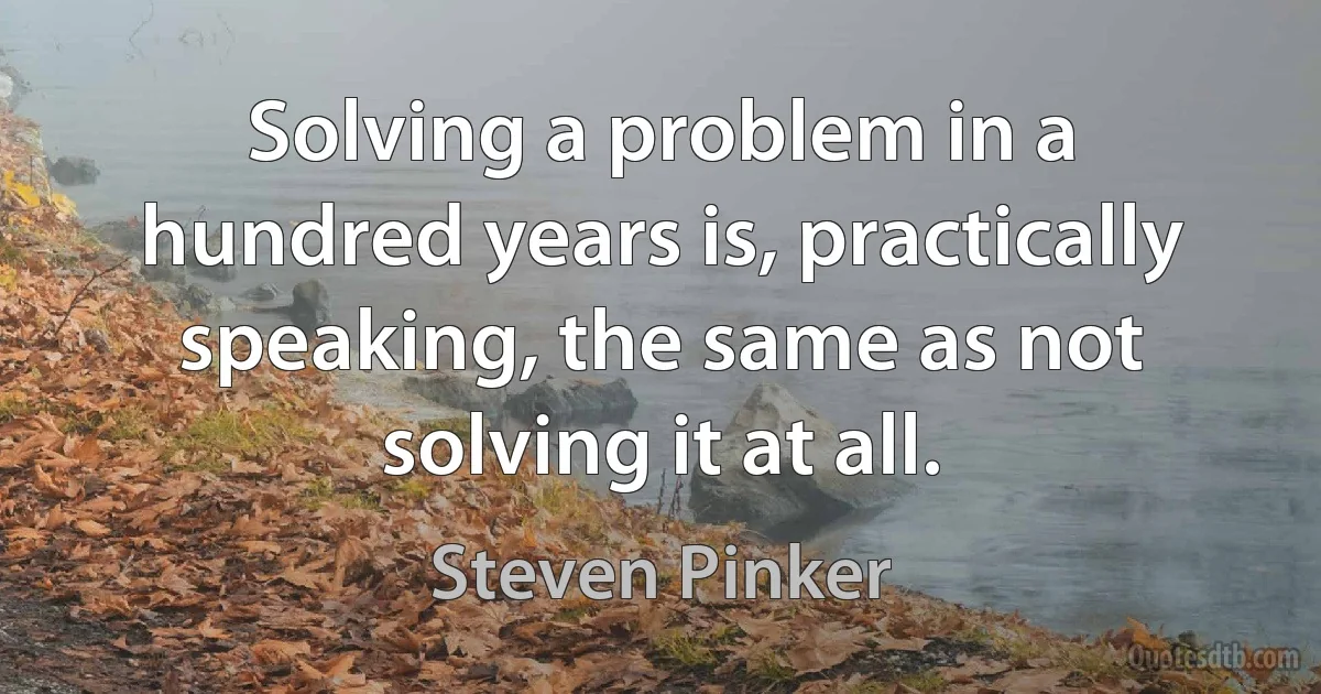 Solving a problem in a hundred years is, practically speaking, the same as not solving it at all. (Steven Pinker)