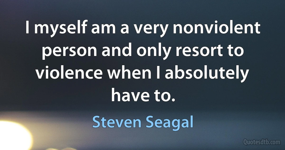 I myself am a very nonviolent person and only resort to violence when I absolutely have to. (Steven Seagal)