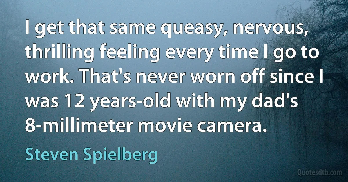 I get that same queasy, nervous, thrilling feeling every time I go to work. That's never worn off since I was 12 years-old with my dad's 8-millimeter movie camera. (Steven Spielberg)