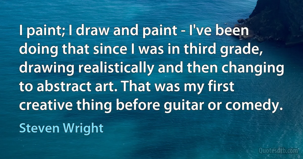 I paint; I draw and paint - I've been doing that since I was in third grade, drawing realistically and then changing to abstract art. That was my first creative thing before guitar or comedy. (Steven Wright)